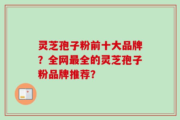 灵芝孢子粉前十大品牌？全网全的灵芝孢子粉品牌推荐？