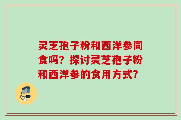 灵芝孢子粉和西洋参同食吗?探讨灵芝孢子粉和西洋参的食用方式? 灵芝孢子粉和西洋参同食吗?探讨灵芝孢子粉和西洋参的食用方式?