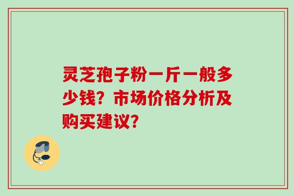 灵芝孢子粉一斤一般多少钱？市场价格分析及购买建议？