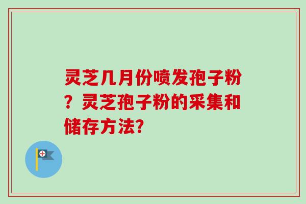 灵芝几月份喷发孢子粉?灵芝孢子粉的采集和储存方法? 灵芝几月份喷发孢子粉?灵芝孢子粉的采集和储存方法?