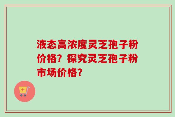 液态高浓度灵芝孢子粉价格？探究灵芝孢子粉市场价格？