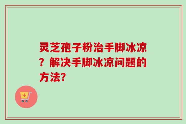 灵芝孢子粉手脚冰凉?解决手脚冰凉问题的方法? 灵芝孢子粉手脚冰凉?解决手脚冰凉问题的方法?