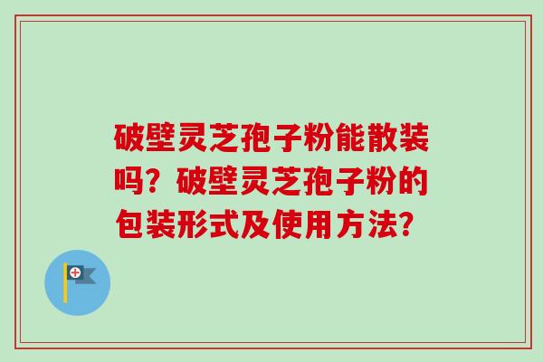 破壁灵芝孢子粉能散装吗?破壁灵芝孢子粉的包装形式及使用方法? 破壁灵芝孢子粉能散装吗?破壁灵芝孢子粉的包装形式及使用方法?