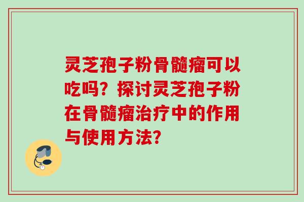 灵芝孢子粉骨髓瘤可以吃吗?探讨灵芝孢子粉在骨髓瘤中的作用与使用方法? 灵芝孢子粉骨髓瘤可以吃吗?探讨灵芝孢子粉在骨髓瘤中的作用与使用方法?