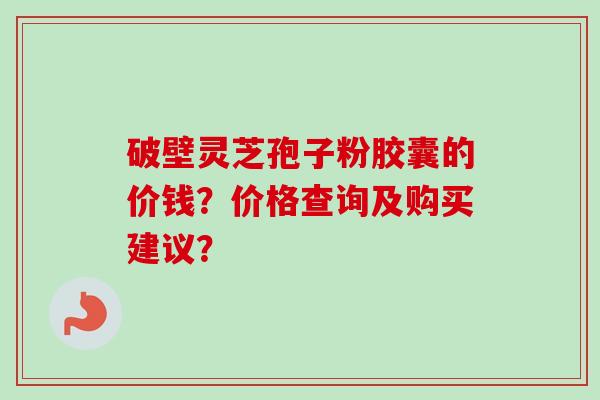 破壁灵芝孢子粉胶囊的价钱?价格查询及购买建议? 破壁灵芝孢子粉胶囊的价钱?价格查询及购买建议?