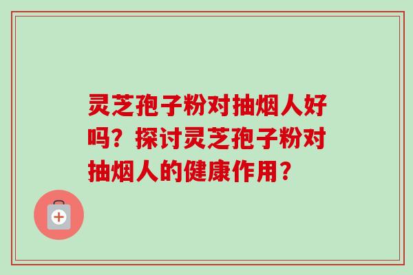 灵芝孢子粉对抽烟人好吗?探讨灵芝孢子粉对抽烟人的健康作用? 灵芝孢子粉对抽烟人好吗?探讨灵芝孢子粉对抽烟人的健康作用?