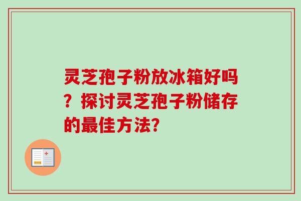 灵芝孢子粉放冰箱好吗？探讨灵芝孢子粉储存的佳方法？