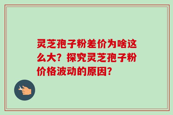 灵芝孢子粉差价为啥这么大?探究灵芝孢子粉价格波动的原因? 灵芝孢子粉差价为啥这么大?探究灵芝孢子粉价格波动的原因?