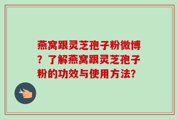 燕窝跟灵芝孢子粉微博？了解燕窝跟灵芝孢子粉的功效与使用方法？