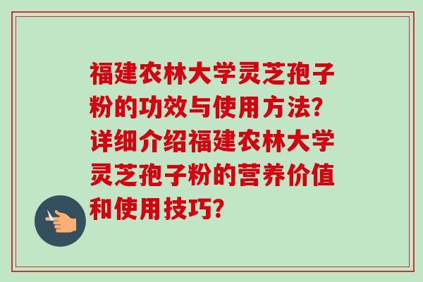 福建农林大学灵芝孢子粉的功效与使用方法?详细介绍福建农林大学灵芝孢子粉的营养价值和使用技巧? 福建农林大学灵芝孢子粉的功效与使用方法?详细介绍福建农林大学灵芝孢子粉的营养价值和使用技巧?