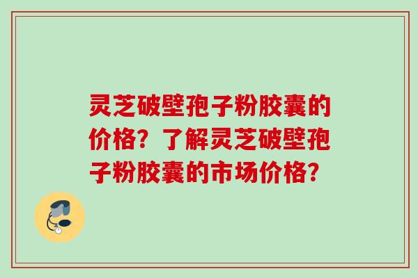 灵芝破壁孢子粉胶囊的价格？了解灵芝破壁孢子粉胶囊的市场价格？