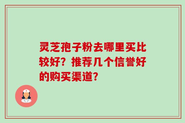 灵芝孢子粉去哪里买比较好?推荐几个信誉好的购买渠道? 灵芝孢子粉去哪里买比较好?推荐几个信誉好的购买渠道?