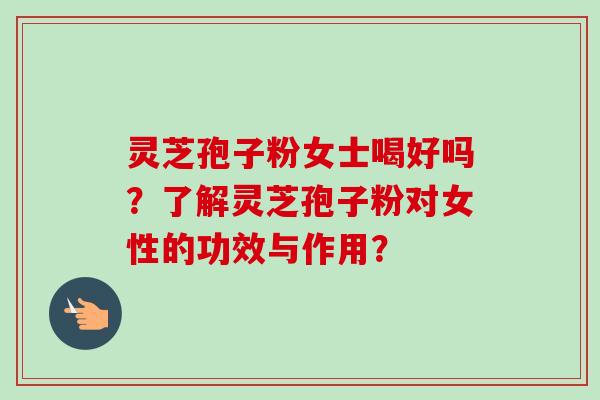 灵芝孢子粉女士喝好吗？了解灵芝孢子粉对女性的功效与作用？