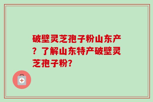 破壁灵芝孢子粉山东产?了解山东特产破壁灵芝孢子粉? 破壁灵芝孢子粉山东产?了解山东特产破壁灵芝孢子粉?