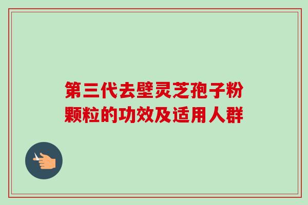 第三代去壁灵芝孢子粉颗粒的功效及适用人群