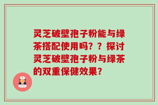 灵芝破壁孢子粉能与绿茶搭配使用吗？？探讨灵芝破壁孢子粉与绿茶的双重保健效果？