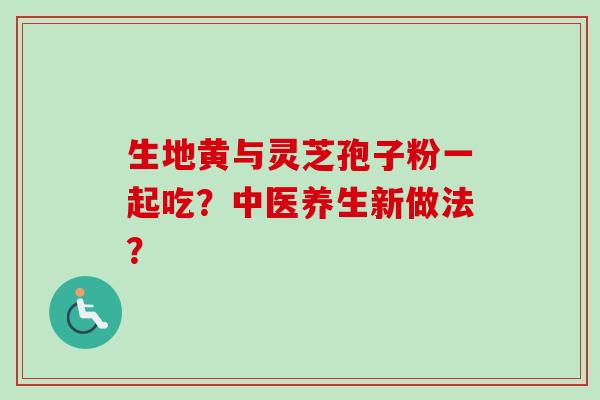 生地黄与灵芝孢子粉一起吃?中医养生新做法? 生地黄与灵芝孢子粉一起吃?中医养生新做法?