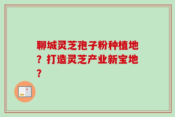 聊城灵芝孢子粉种植地?打造灵芝产业新宝地? 聊城灵芝孢子粉种植地?打造灵芝产业新宝地?