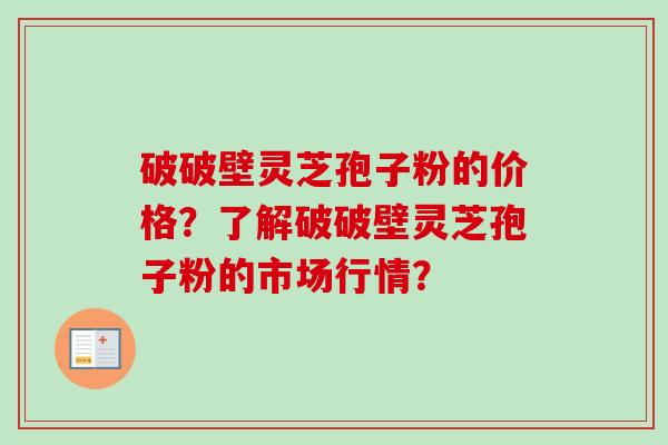 破破壁灵芝孢子粉的价格?了解破破壁灵芝孢子粉的市场行情? 破破壁灵芝孢子粉的价格?了解破破壁灵芝孢子粉的市场行情?