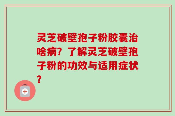 灵芝破壁孢子粉胶囊啥？了解灵芝破壁孢子粉的功效与适用症状？