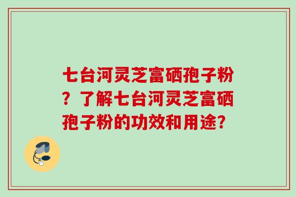 七台河灵芝富硒孢子粉？了解七台河灵芝富硒孢子粉的功效和用途？