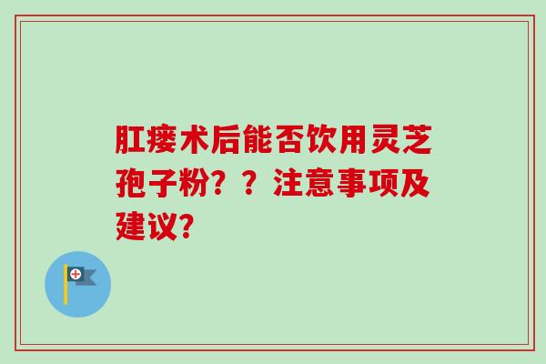 肛瘘术后能否饮用灵芝孢子粉？？注意事项及建议？