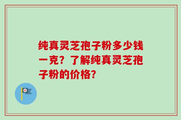 纯真灵芝孢子粉多少钱一克？了解纯真灵芝孢子粉的价格？