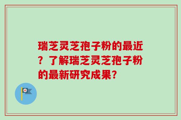 瑞芝灵芝孢子粉的最近？了解瑞芝灵芝孢子粉的最新研究成果？