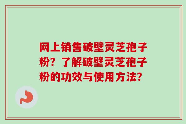 网上销售破壁灵芝孢子粉？了解破壁灵芝孢子粉的功效与使用方法？