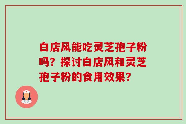 白店风能吃灵芝孢子粉吗?探讨白店风和灵芝孢子粉的食用效果? 白店风能吃灵芝孢子粉吗?探讨白店风和灵芝孢子粉的食用效果?