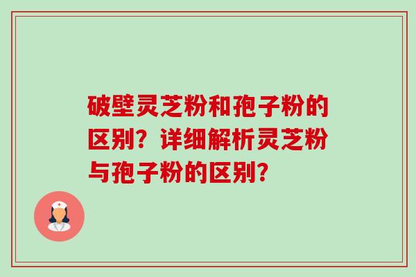 破壁灵芝粉和孢子粉的区别？详细解析灵芝粉与孢子粉的区别？