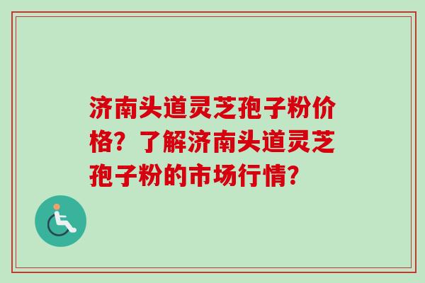 济南头道灵芝孢子粉价格？了解济南头道灵芝孢子粉的市场行情？