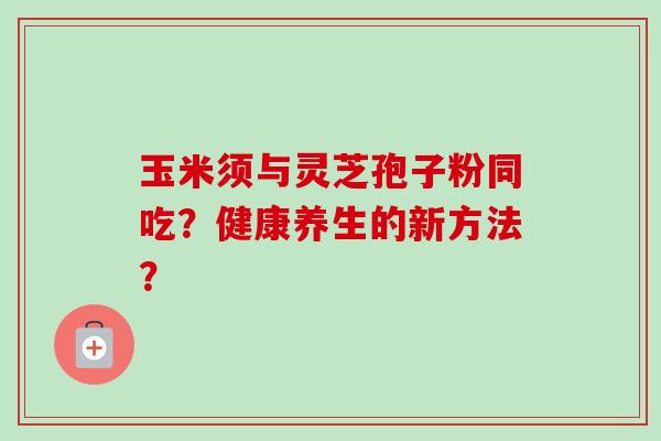 玉米须与灵芝孢子粉同吃？健康养生的新方法？