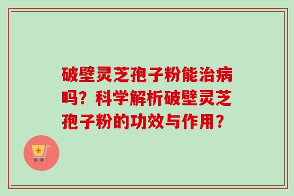 破壁灵芝孢子粉能治病吗？科学解析破壁灵芝孢子粉的功效与作用？