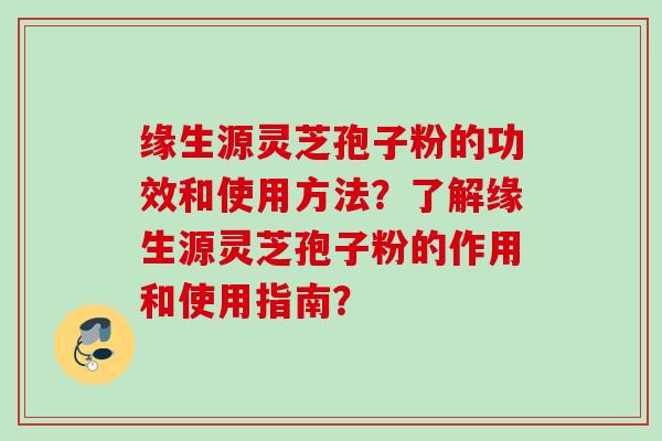 缘生源灵芝孢子粉的功效和使用方法？了解缘生源灵芝孢子粉的作用和使用指南？