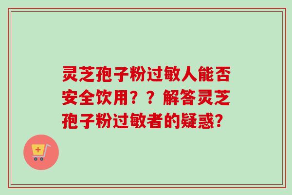 灵芝孢子粉过敏人能否安全饮用？？解答灵芝孢子粉过敏者的疑惑？