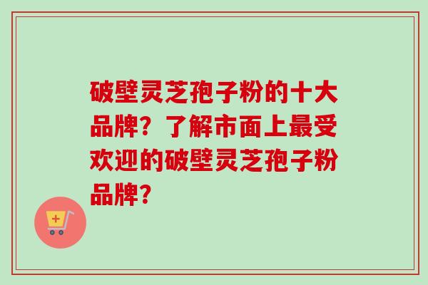 破壁灵芝孢子粉的十大品牌？了解市面上最受欢迎的破壁灵芝孢子粉品牌？
