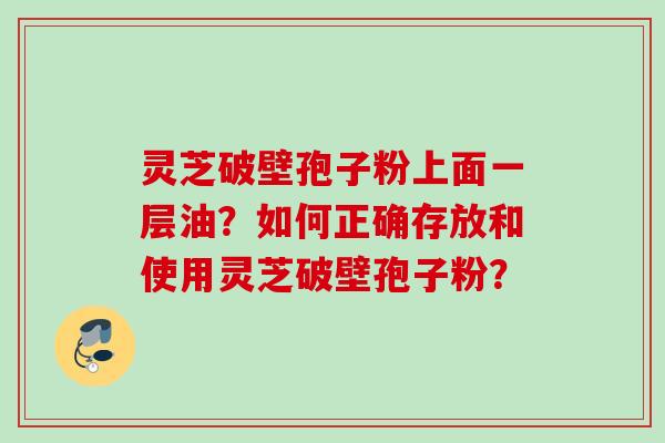 灵芝破壁孢子粉上面一层油？如何正确存放和使用灵芝破壁孢子粉？