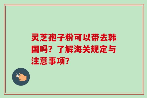 灵芝孢子粉可以带去韩国吗？了解海关规定与注意事项？