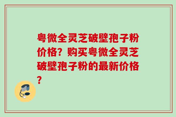 粤微全灵芝破壁孢子粉价格？购买粤微全灵芝破壁孢子粉的新价格？