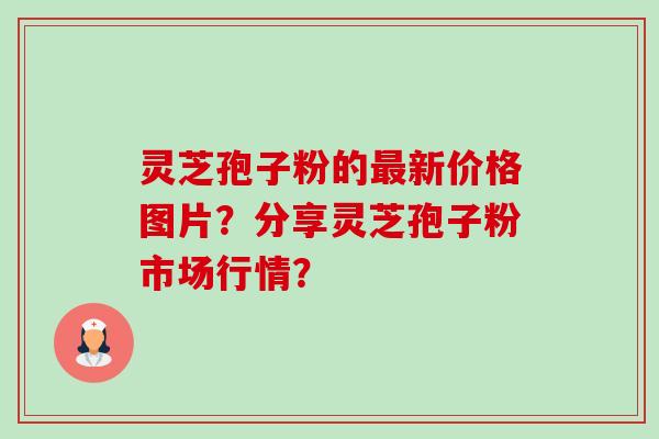灵芝孢子粉的最新价格图片？分享灵芝孢子粉市场行情？