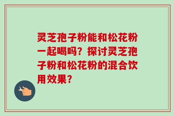 灵芝孢子粉能和松花粉一起喝吗？探讨灵芝孢子粉和松花粉的混合饮用效果？
