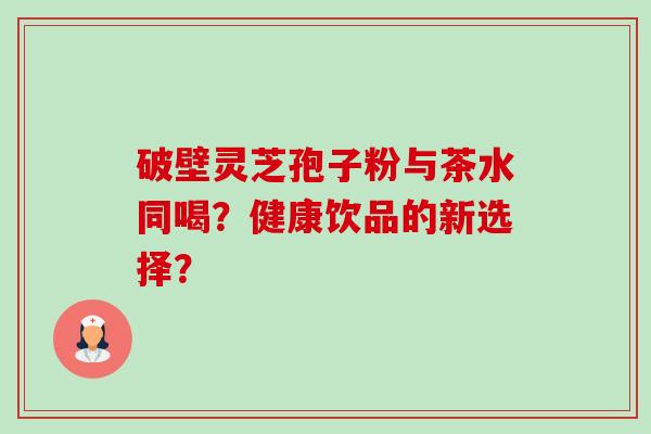 破壁灵芝孢子粉与茶水同喝？健康饮品的新选择？