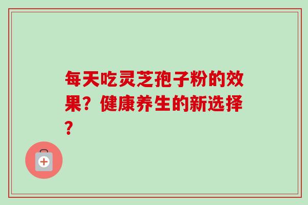 每天吃灵芝孢子粉的效果？健康养生的新选择？