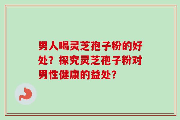 男人喝灵芝孢子粉的好处？探究灵芝孢子粉对男性健康的益处？