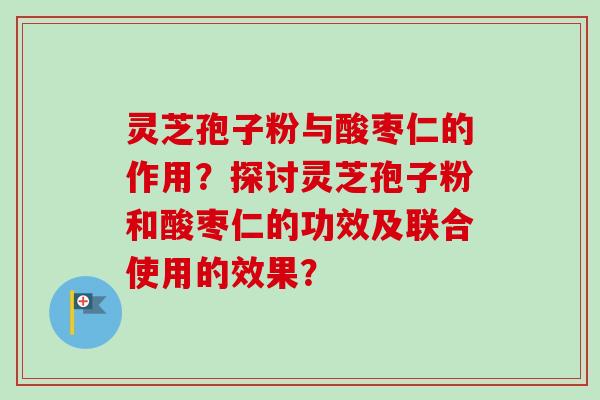 灵芝孢子粉与酸枣仁的作用？探讨灵芝孢子粉和酸枣仁的功效及联合使用的效果？