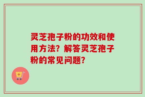 灵芝孢子粉的功效和使用方法？解答灵芝孢子粉的常见问题？