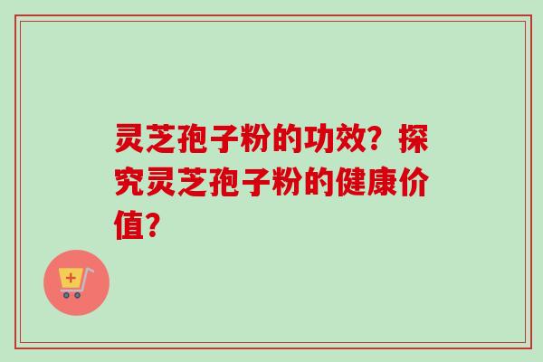 灵芝孢子粉的功效？探究灵芝孢子粉的健康价值？