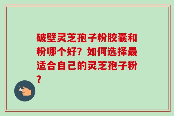 破壁灵芝孢子粉胶囊和粉哪个好？如何选择最适合自己的灵芝孢子粉？