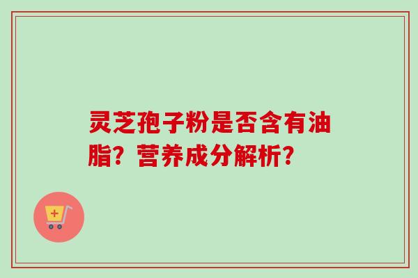 灵芝孢子粉是否含有油脂？营养成分解析？